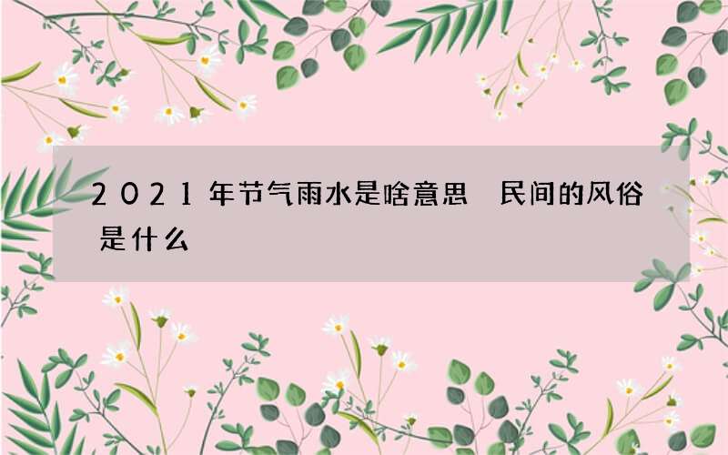 2021年节气雨水是啥意思 民间的风俗是什么